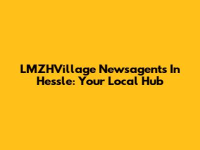 LMZHVillage Newsagents In Hessle: Your Local Hub