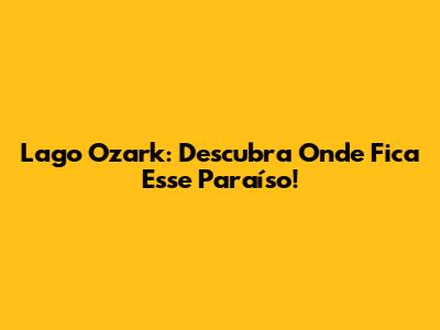 Lago Ozark: Descubra Onde Fica Esse Paraíso!