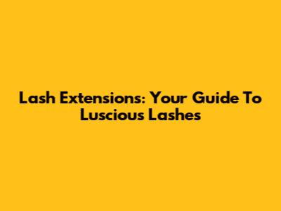 Lash Extensions: Your Guide To Luscious Lashes