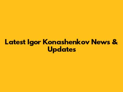 Latest Igor Konashenkov News & Updates