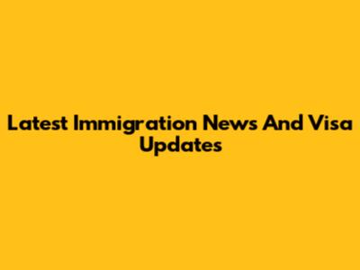 Latest Immigration News And Visa Updates