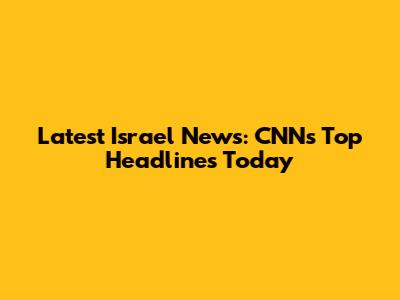 Latest Israel News: CNN's Top Headlines Today