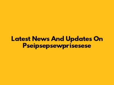 Latest News And Updates On Pseipsepsewprisesese
