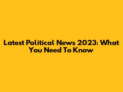 Latest Political News 2023: What You Need To Know