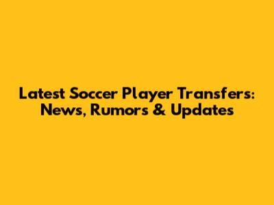Latest Soccer Player Transfers: News, Rumors & Updates