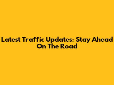 Latest Traffic Updates: Stay Ahead On The Road