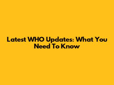 Latest WHO Updates: What You Need To Know