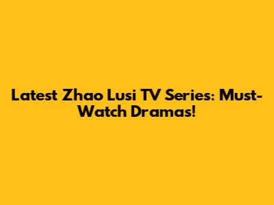 Latest Zhao Lusi TV Series: Must-Watch Dramas!