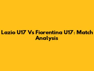 Lazio U17 Vs Fiorentina U17: Match Analysis