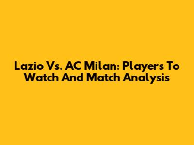 Lazio Vs. AC Milan: Players To Watch And Match Analysis