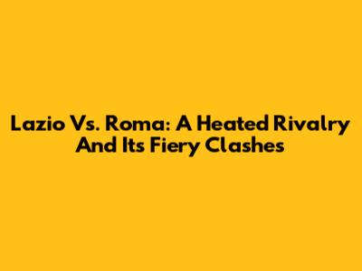 Lazio Vs. Roma: A Heated Rivalry And Its Fiery Clashes