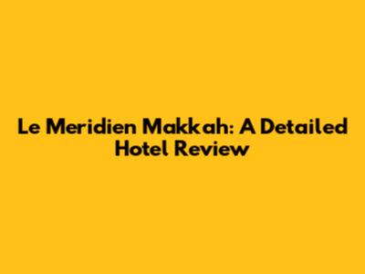 Le Meridien Makkah: A Detailed Hotel Review