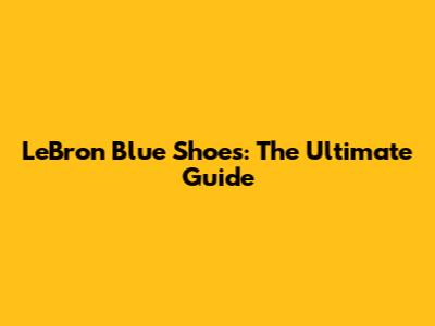 LeBron Blue Shoes: The Ultimate Guide