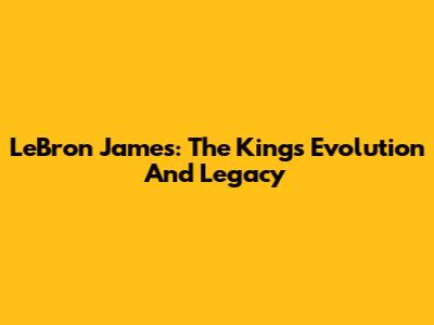 LeBron James: The King's Evolution And Legacy