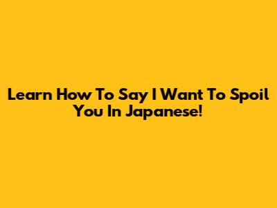 Learn How To Say 'I Want To Spoil You' In Japanese!