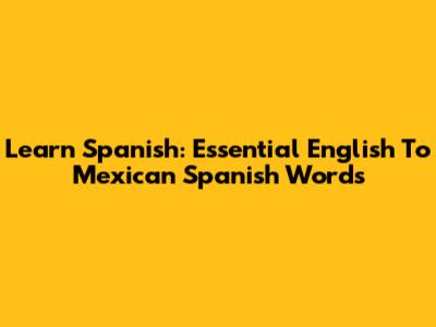 Learn Spanish: Essential English To Mexican Spanish Words
