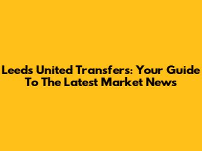 Leeds United Transfers: Your Guide To The Latest Market News