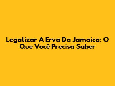 Legalizar A Erva Da Jamaica: O Que Você Precisa Saber