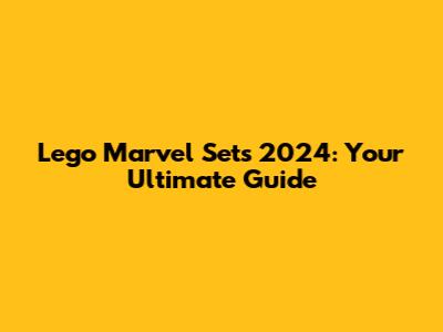 Lego Marvel Sets 2024: Your Ultimate Guide