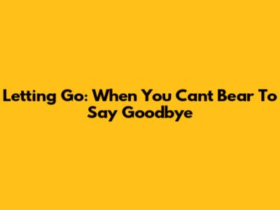 Letting Go: When You Can't Bear To Say Goodbye