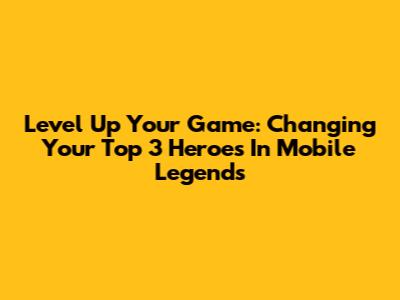 Level Up Your Game: Changing Your Top 3 Heroes In Mobile Legends