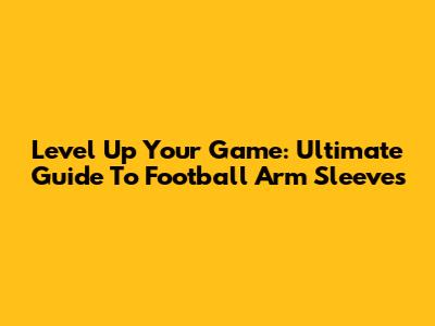 Level Up Your Game: Ultimate Guide To Football Arm Sleeves