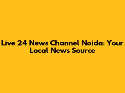 Live 24 News Channel Noida: Your Local News Source