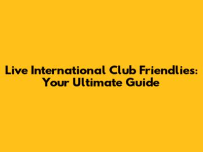 Live International Club Friendlies: Your Ultimate Guide