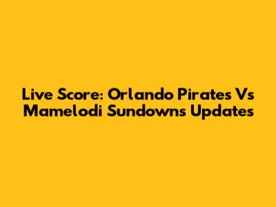 Live Score: Orlando Pirates Vs Mamelodi Sundowns Updates