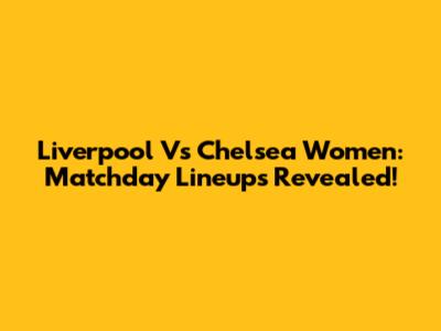 Liverpool Vs Chelsea Women: Matchday Lineups Revealed!