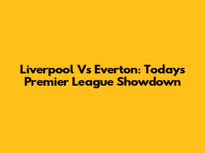 Liverpool Vs Everton: Today's Premier League Showdown