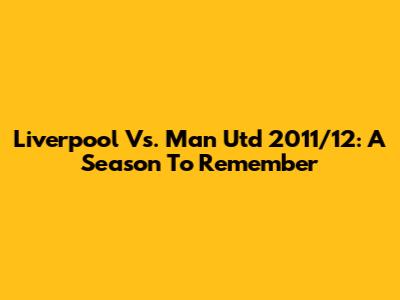Liverpool Vs. Man Utd 2011/12: A Season To Remember