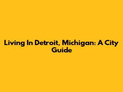 Living In Detroit, Michigan: A City Guide
