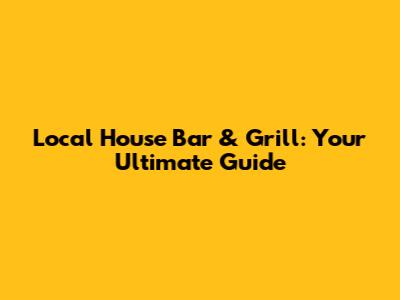 Local House Bar & Grill: Your Ultimate Guide