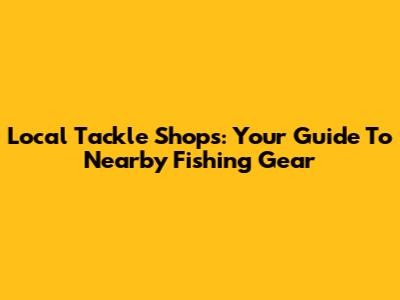 Local Tackle Shops: Your Guide To Nearby Fishing Gear