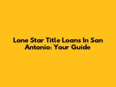 Lone Star Title Loans In San Antonio: Your Guide