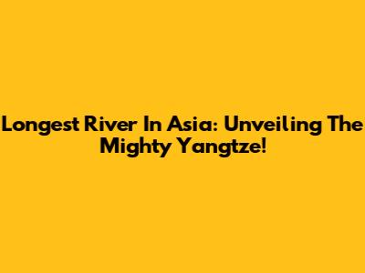 Longest River In Asia: Unveiling The Mighty Yangtze!