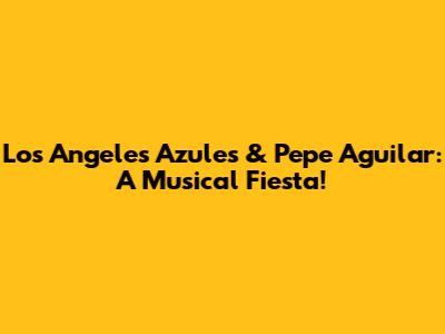 Los Angeles Azules & Pepe Aguilar: A Musical Fiesta!