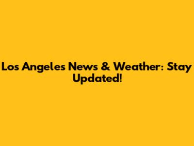 Los Angeles News & Weather: Stay Updated!