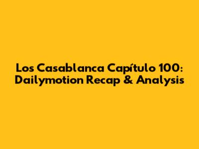 Los Casablanca Capítulo 100: Dailymotion Recap & Analysis