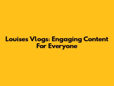 Louise's Vlogs: Engaging Content For Everyone