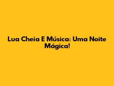 Lua Cheia E Música: Uma Noite Mágica!