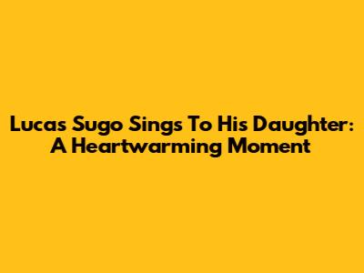 Lucas Sugo Sings To His Daughter: A Heartwarming Moment