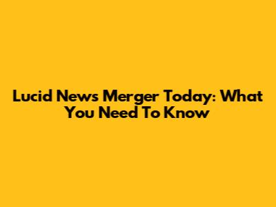 Lucid News Merger Today: What You Need To Know