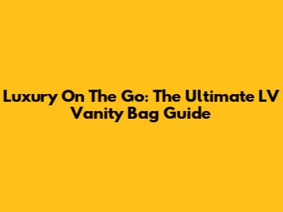 Luxury On The Go: The Ultimate LV Vanity Bag Guide