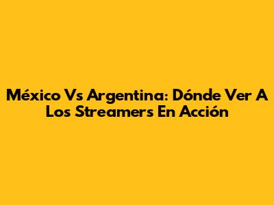 México Vs Argentina: Dónde Ver A Los Streamers En Acción