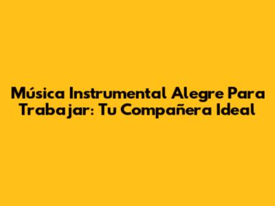 Música Instrumental Alegre Para Trabajar: Tu Compañera Ideal