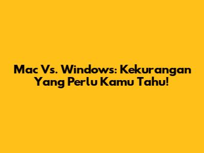 Mac Vs. Windows: Kekurangan Yang Perlu Kamu Tahu!