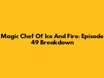Magic Chef Of Ice And Fire: Episode 49 Breakdown