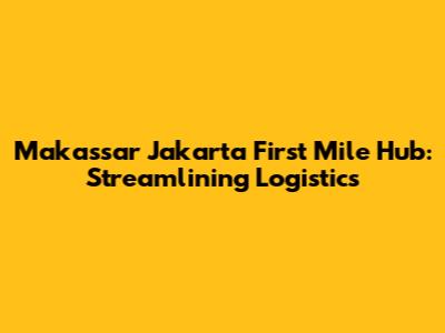Makassar Jakarta First Mile Hub: Streamlining Logistics